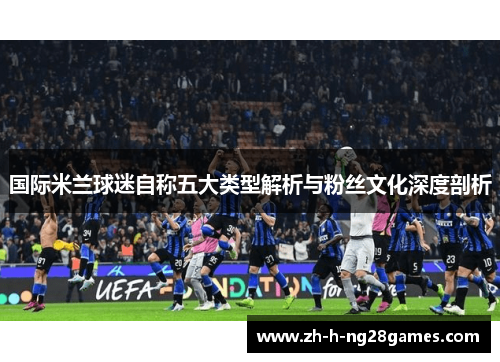 国际米兰球迷自称五大类型解析与粉丝文化深度剖析