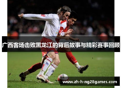 广西客场击败黑龙江的背后故事与精彩赛事回顾 广西客场击败黑龙江的背后故事与精彩赛事回顾