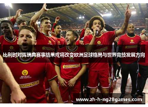 比利时对阵瑞典赛事结果或将改变欧洲足球格局与世界竞技发展方向 比利时对阵瑞典赛事结果或将改变欧洲足球格局与世界竞技发展方向