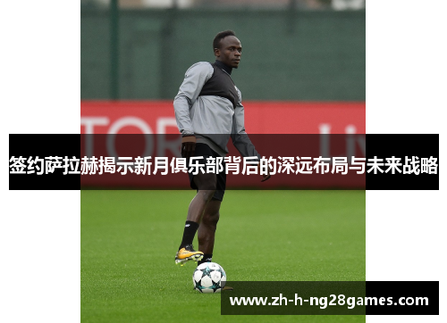签约萨拉赫揭示新月俱乐部背后的深远布局与未来战略 签约萨拉赫揭示新月俱乐部背后的深远布局与未来战略