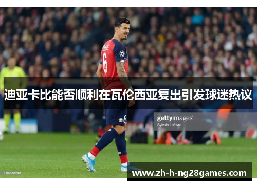 迪亚卡比能否顺利在瓦伦西亚复出引发球迷热议 迪亚卡比能否顺利在瓦伦西亚复出引发球迷热议