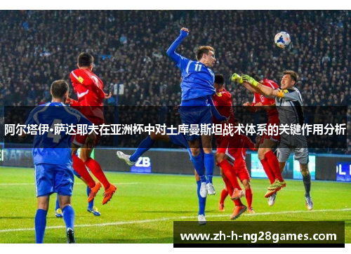 阿尔塔伊·萨达耶夫在亚洲杯中对土库曼斯坦战术体系的关键作用分析 阿尔塔伊·萨达耶夫在亚洲杯中对土库曼斯坦战术体系的关键作用分析