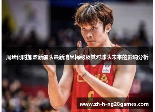 周琦何时加盟新疆队最新消息揭秘及其对球队未来的影响分析 周琦何时加盟新疆队最新消息揭秘及其对球队未来的影响分析
