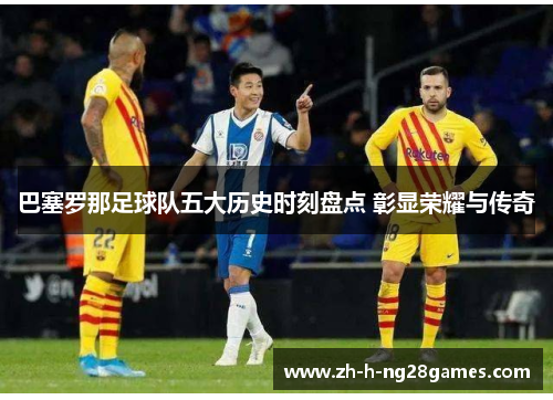 巴塞罗那足球队五大历史时刻盘点 彰显荣耀与传奇 巴塞罗那足球队五大历史时刻盘点 彰显荣耀与传奇