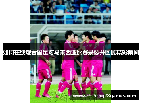 如何在线观看国足对马来西亚比赛录像并回顾精彩瞬间 如何在线观看国足对马来西亚比赛录像并回顾精彩瞬间