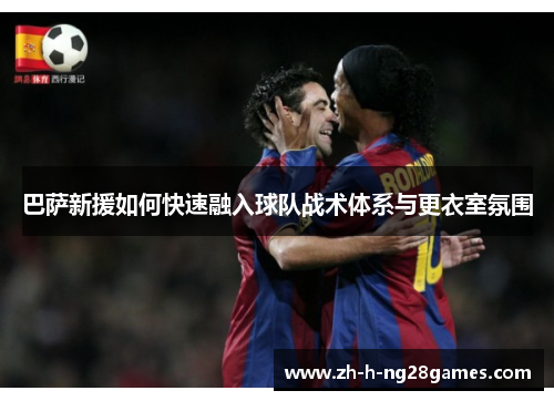 巴萨新援如何快速融入球队战术体系与更衣室氛围 巴萨新援如何快速融入球队战术体系与更衣室氛围