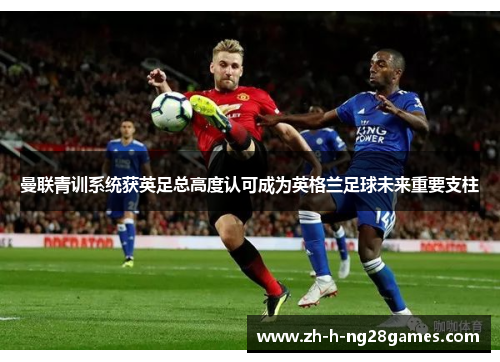 曼联青训系统获英足总高度认可成为英格兰足球未来重要支柱 曼联青训系统获英足总高度认可成为英格兰足球未来重要支柱