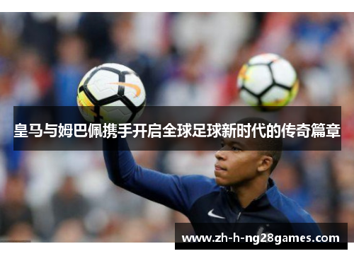 皇马与姆巴佩携手开启全球足球新时代的传奇篇章