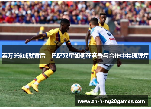 莱万9球成就背后:巴萨双星如何在竞争与合作中共铸辉煌 莱万9球成就背后:巴萨双星如何在竞争与合作中共铸辉煌