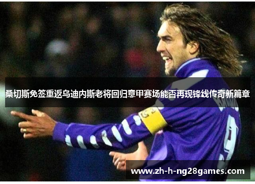 桑切斯免签重返乌迪内斯老将回归意甲赛场能否再现锋线传奇新篇章