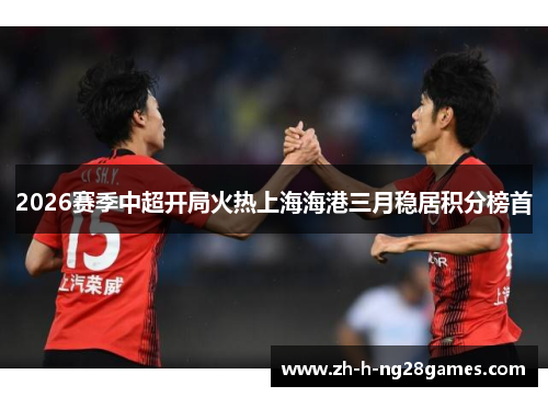 2026赛季中超开局火热上海海港三月稳居积分榜首 2026赛季中超开局火热上海海港三月稳居积分榜首